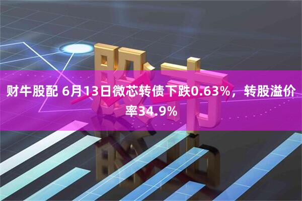 财牛股配 6月13日微芯转债下跌0.63%，转股溢价率34.9%