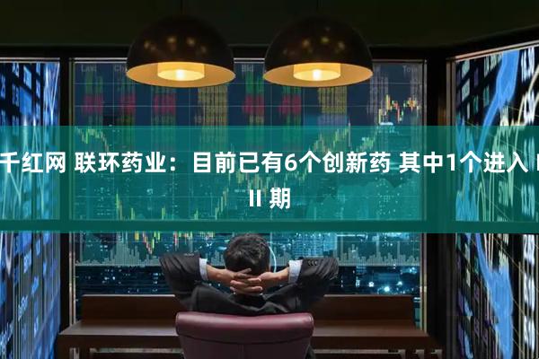 千红网 联环药业：目前已有6个创新药 其中1个进入 III 期