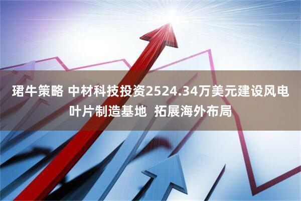 珺牛策略 中材科技投资2524.34万美元建设风电叶片制造基地  拓展海外布局