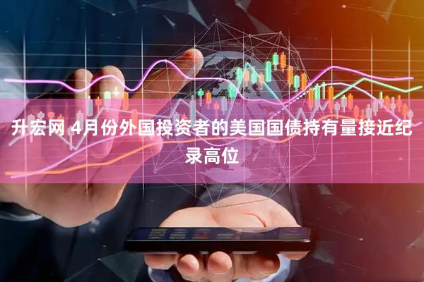 升宏网 4月份外国投资者的美国国债持有量接近纪录高位