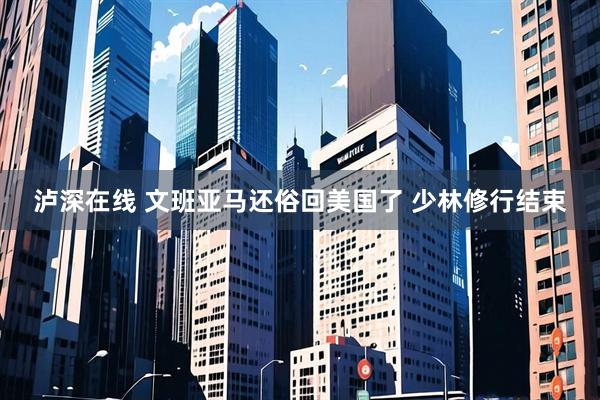 泸深在线 文班亚马还俗回美国了 少林修行结束