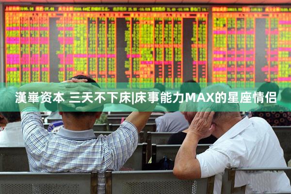 漢崋资本 三天不下床|床事能力MAX的星座情侣
