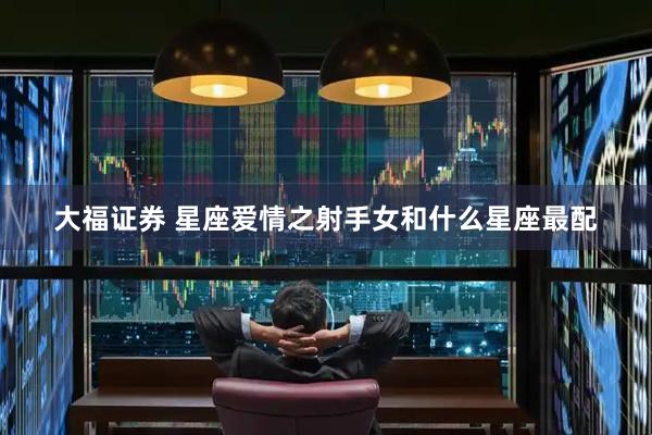 大福证券 星座爱情之射手女和什么星座最配
