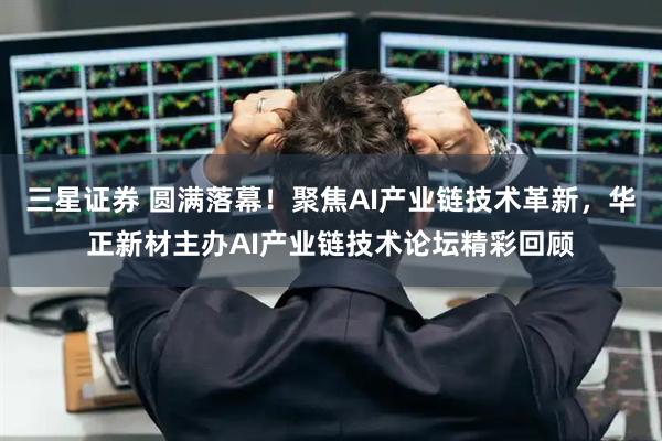 三星证券 圆满落幕！聚焦AI产业链技术革新，华正新材主办AI产业链技术论坛精彩回顾