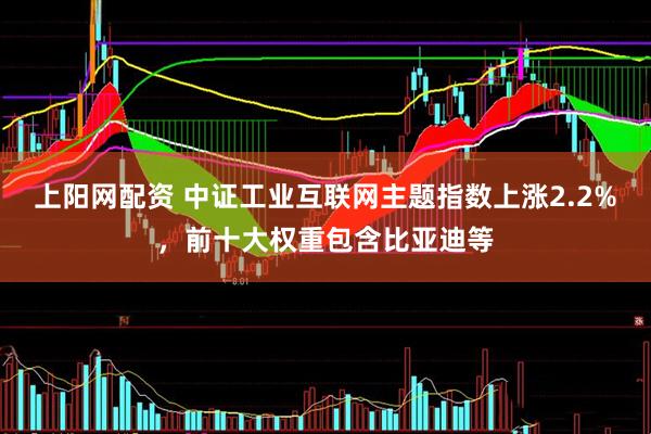 上阳网配资 中证工业互联网主题指数上涨2.2%，前十大权重包含比亚迪等