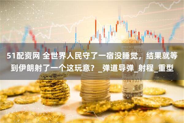 51配资网 全世界人民守了一宿没睡觉，结果就等到伊朗射了一个这玩意？_弹道导弹_射程_重型