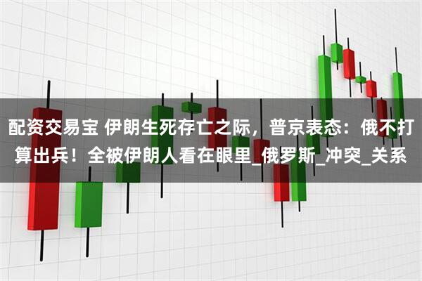 配资交易宝 伊朗生死存亡之际，普京表态：俄不打算出兵！全被伊朗人看在眼里_俄罗斯_冲突_关系