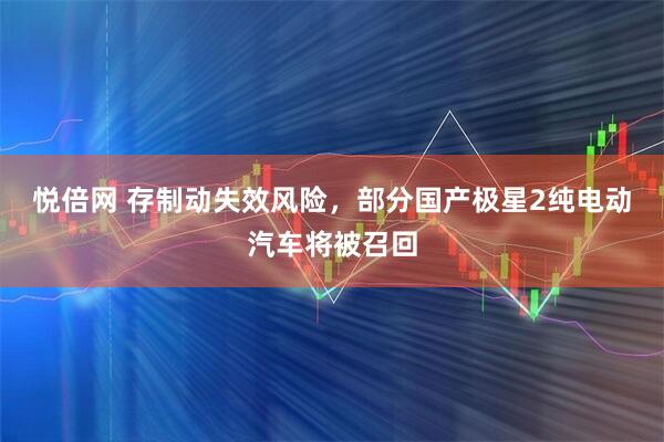 悦倍网 存制动失效风险，部分国产极星2纯电动汽车将被召回
