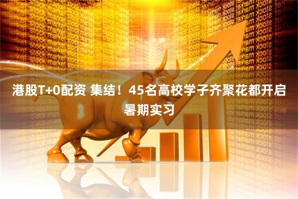 港股T+0配资 集结！45名高校学子齐聚花都开启暑期实习