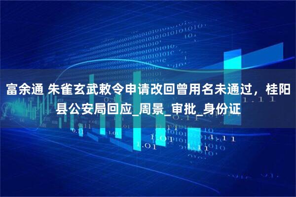 富余通 朱雀玄武敕令申请改回曾用名未通过，桂阳县公安局回应_周景_审批_身份证