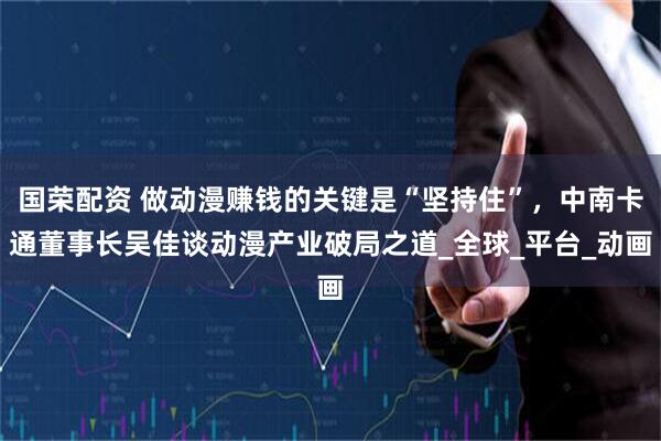 国荣配资 做动漫赚钱的关键是“坚持住”，中南卡通董事长吴佳谈动漫产业破局之道_全球_平台_动画
