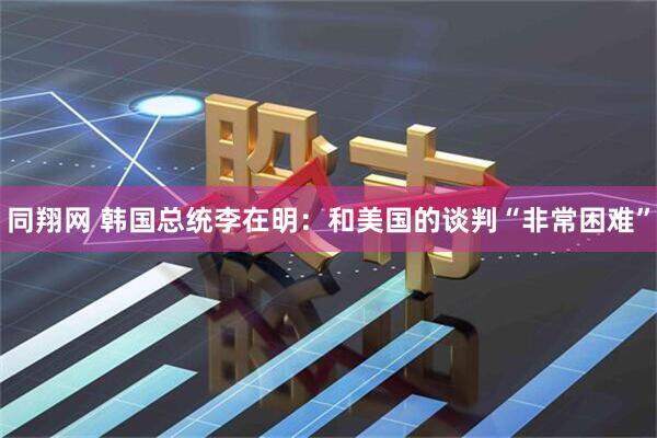 同翔网 韩国总统李在明：和美国的谈判“非常困难”