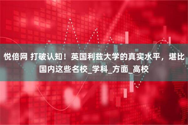 悦倍网 打破认知！英国利兹大学的真实水平，堪比国内这些名校_学科_方面_高校