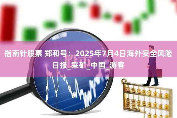 指南针股票 郑和号：2025年7月4日海外安全风险日报_采矿_中国_游客