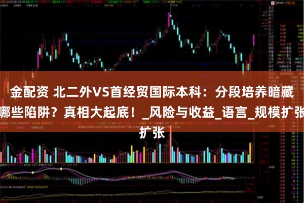 金配资 北二外VS首经贸国际本科：分段培养暗藏哪些陷阱？真相大起底！_风险与收益_语言_规模扩张