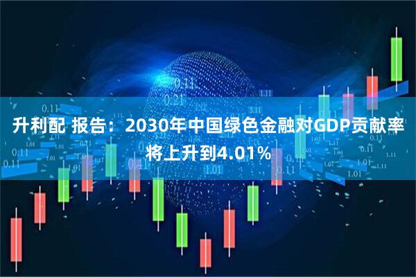 升利配 报告：2030年中国绿色金融对GDP贡献率将上升到4.01%