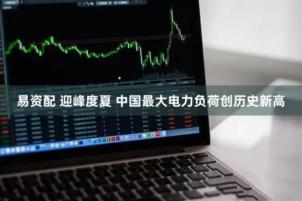 易资配 迎峰度夏 中国最大电力负荷创历史新高