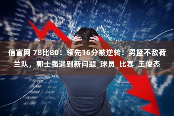 信富网 78比80！领先16分被逆转！男篮不敌荷兰队，郭士强遇到新问题_球员_比赛_王俊杰