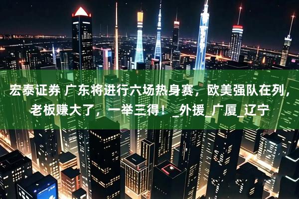 宏泰证券 广东将进行六场热身赛，欧美强队在列，老板赚大了，一举三得！_外援_广厦_辽宁