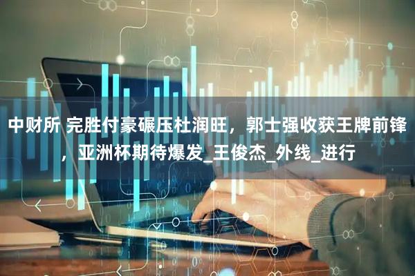 中财所 完胜付豪碾压杜润旺，郭士强收获王牌前锋，亚洲杯期待爆发_王俊杰_外线_进行
