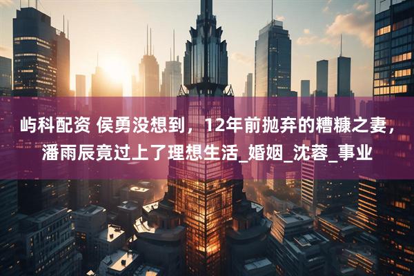屿科配资 侯勇没想到，12年前抛弃的糟糠之妻，潘雨辰竟过上了理想生活_婚姻_沈蓉_事业