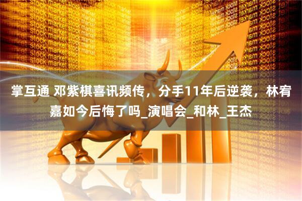 掌互通 邓紫棋喜讯频传，分手11年后逆袭，林宥嘉如今后悔了吗_演唱会_和林_王杰