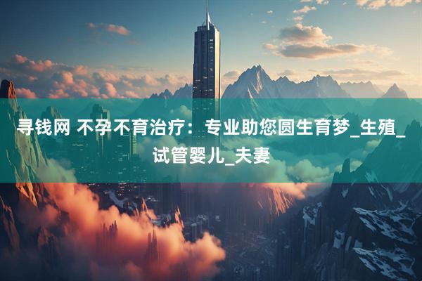 寻钱网 不孕不育治疗：专业助您圆生育梦_生殖_试管婴儿_夫妻