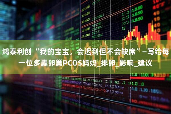 鸿泰利创 “我的宝宝，会迟到但不会缺席”—写给每一位多囊卵巢PCOS妈妈_排卵_影响_建议