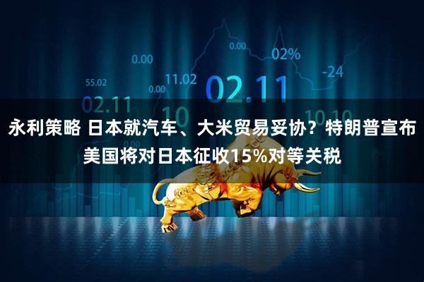 永利策略 日本就汽车、大米贸易妥协？特朗普宣布美国将对日本征收15%对等关税