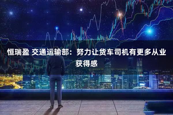 恒瑞盈 交通运输部：努力让货车司机有更多从业获得感