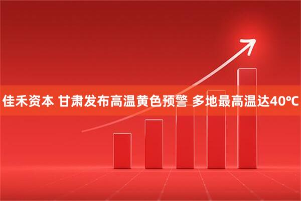 佳禾资本 甘肃发布高温黄色预警 多地最高温达40℃