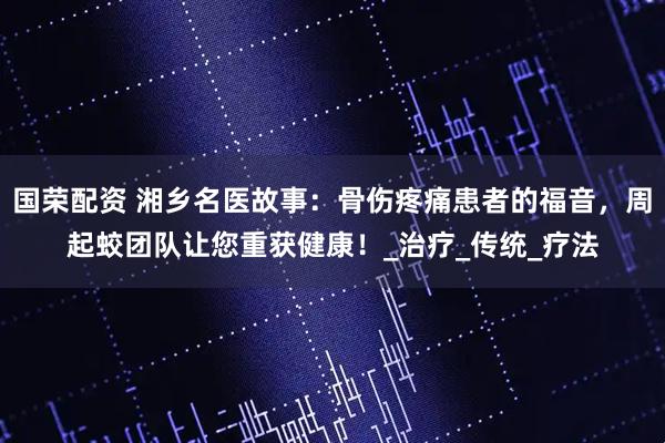 国荣配资 湘乡名医故事：骨伤疼痛患者的福音，周起蛟团队让您重获健康！_治疗_传统_疗法