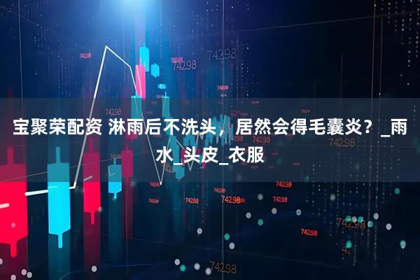 宝聚荣配资 淋雨后不洗头，居然会得毛囊炎？_雨水_头皮_衣服