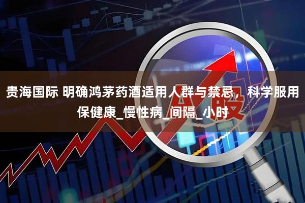 贵海国际 明确鸿茅药酒适用人群与禁忌，科学服用保健康_慢性病_间隔_小时