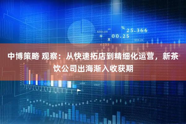中博策略 观察：从快速拓店到精细化运营，新茶饮公司出海渐入收获期