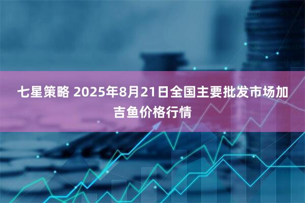 七星策略 2025年8月21日全国主要批发市场加吉鱼价格行情