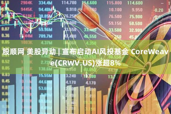 股顺网 美股异动 | 宣布启动AI风投基金 CoreWeave(CRWV.US)涨超8%