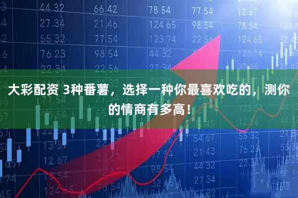 大彩配资 3种番薯，选择一种你最喜欢吃的，测你的情商有多高！
