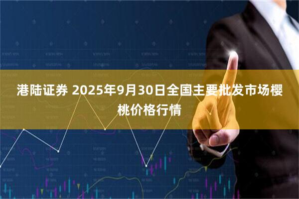 港陆证券 2025年9月30日全国主要批发市场樱桃价格行情