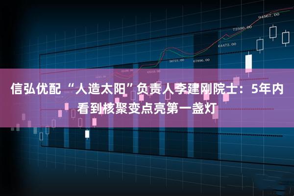 信弘优配 “人造太阳”负责人李建刚院士：5年内看到核聚变点亮第一盏灯