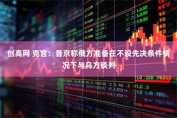 创高网 克宫：普京称俄方准备在不设先决条件情况下与乌方谈判