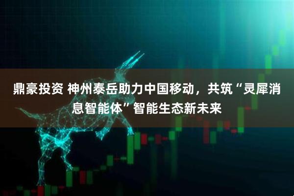 鼎豪投资 神州泰岳助力中国移动，共筑“灵犀消息智能体”智能生态新未来