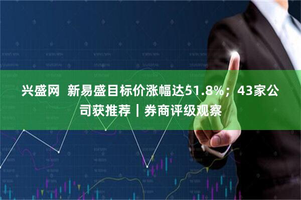 兴盛网  新易盛目标价涨幅达51.8%；43家公司获推荐｜券商评级观察