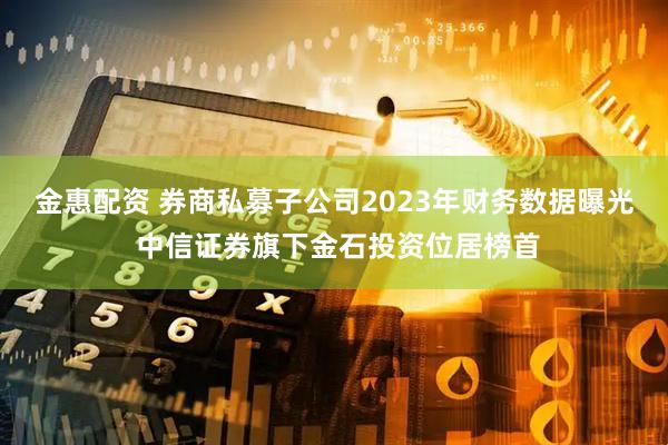 金惠配资 券商私募子公司2023年财务数据曝光 中信证券旗下金石投资位居榜首