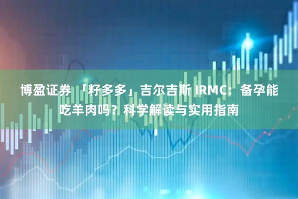 博盈证券 「籽多多」吉尔吉斯 IRMC：备孕能吃羊肉吗？科学解读与实用指南