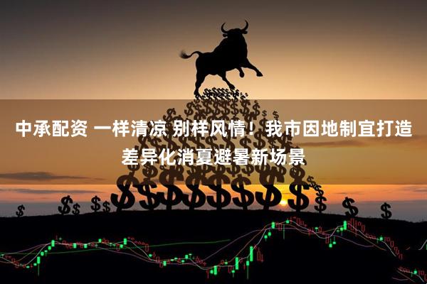 中承配资 一样清凉 别样风情!我市因地制宜打造差异化消夏避暑新场景