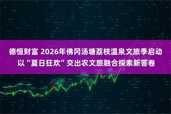 德恒财富 2026年佛冈汤塘荔枝温泉文旅季启动 以“夏日狂欢”交出农文旅融合探索新答卷